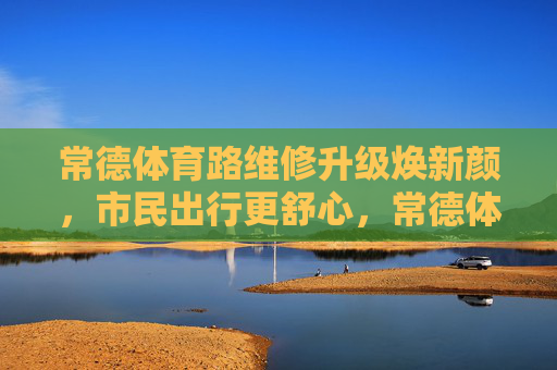 常德体育路维修升级焕新颜，市民出行更舒心，常德体育路维修升级焕新颜 市民出行更舒心