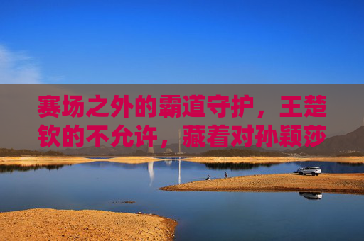 赛场之外的霸道守护，王楚钦的不允许，藏着对孙颖莎的温柔，赛场外的霸道守护，王楚钦的不允许藏着对孙颖莎的温柔