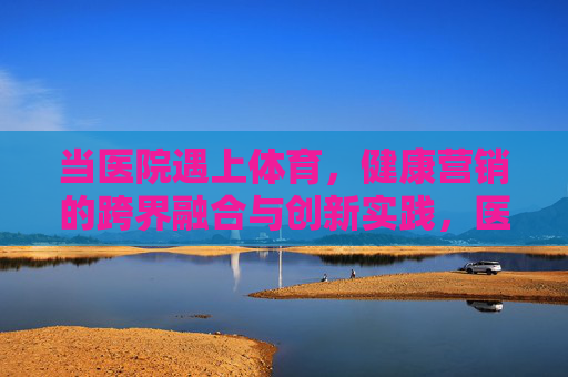 当医院遇上体育，健康营销的跨界融合与创新实践，医院与体育的跨界融合，健康营销的创新实践