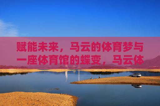 赋能未来,马云的体育梦与一座体育馆的蝶变,马云体育梦赋能未来,一座体育馆的蝶变 赋能未来,马云的体育梦与一座体育馆的蝶变,马云体育梦赋能未来,一座体育馆的蝶变