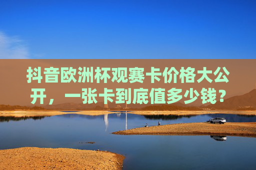 抖音欧洲杯观赛卡价格大公开,一张卡到底值多少钱?看完再决定买不买!抖音欧洲杯观赛卡价格揭秘,一张卡到底值多少钱?买前必看! 抖音欧洲杯观赛卡价格大公开,一张卡到底值多少钱?看完再决定买不买!抖音欧洲杯观赛卡价格揭秘,一张卡到底值多少钱?买前必看!