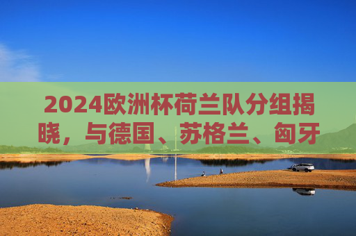2024欧洲杯荷兰队分组揭晓,与德国、苏格兰、匈牙利同组A组,2024欧洲杯荷兰队分组揭晓 与德国苏格兰匈牙利同组A组 2024欧洲杯荷兰队分组揭晓,与德国、苏格兰、匈牙利同组A组,2024欧洲杯荷兰队分组揭晓 与德国苏格兰匈牙利同组A组