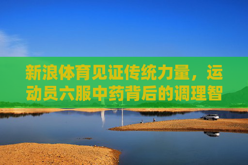 新浪体育见证传统力量,运动员六服中药背后的调理智慧,传统力量闪耀,运动员六服中药的调理智慧 新浪体育见证传统力量,运动员六服中药背后的调理智慧,传统力量闪耀,运动员六服中药的调理智慧