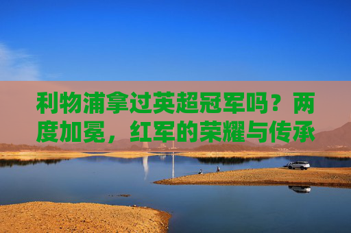 利物浦拿过英超冠军吗?两度加冕,红军的荣耀与传承,利物浦两度称霸英超,荣耀与传承 利物浦拿过英超冠军吗?两度加冕,红军的荣耀与传承,利物浦两度称霸英超,荣耀与传承