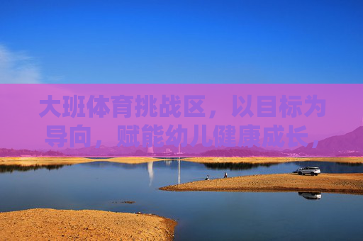 大班体育挑战区,以目标为导向,赋能幼儿健康成长,大班体育挑战区,以目标赋能幼儿健康成长 大班体育挑战区,以目标为导向,赋能幼儿健康成长,大班体育挑战区,以目标赋能幼儿健康成长