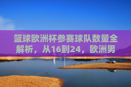 篮球欧洲杯参赛球队数量全解析，从16到24，欧洲男篮的扩军之路，从16到24，篮球欧洲杯参赛球队的扩军之路