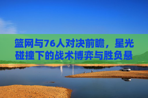 篮网与76人对决前瞻,星光碰撞下的战术博弈与胜负悬念,星光碰撞,战术博弈,篮网与76人胜负悬念前瞻 篮网与76人对决前瞻,星光碰撞下的战术博弈与胜负悬念,星光碰撞,战术博弈,篮网与76人胜负悬念前瞻