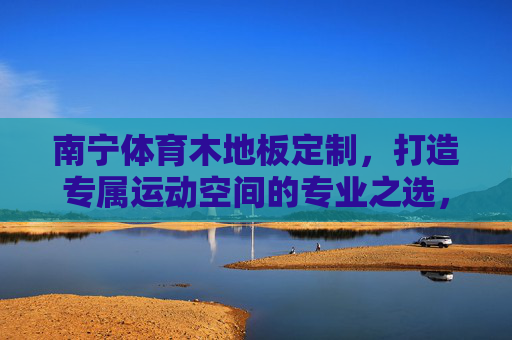 南宁体育木地板定制,打造专属运动空间的专业之选,南宁专属体育木地板定制,打造专业运动空间之选 南宁体育木地板定制,打造专属运动空间的专业之选,南宁专属体育木地板定制,打造专业运动空间之选