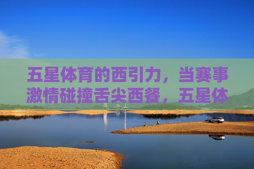 五星体育的西引力,当赛事激情碰撞舌尖西餐,五星体育西引力,赛事激情碰撞舌尖西餐 五星体育的西引力,当赛事激情碰撞舌尖西餐,五星体育西引力,赛事激情碰撞舌尖西餐