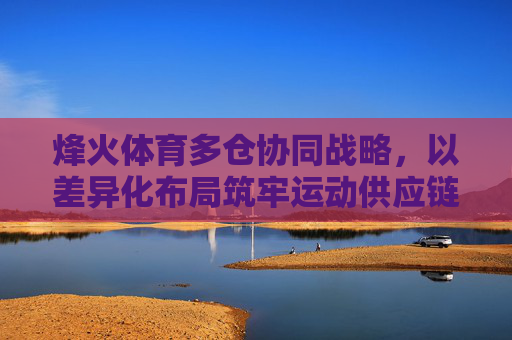 烽火体育多仓协同战略,以差异化布局筑牢运动供应链基石,烽火体育多仓协同战略,以差异化布局筑牢运动供应链基石 烽火体育多仓协同战略,以差异化布局筑牢运动供应链基石,烽火体育多仓协同战略,以差异化布局筑牢运动供应链基石