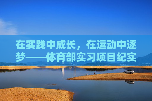 在实践中成长，在运动中逐梦——体育部实习项目纪实，运动逐梦，实践成长——体育部实习项目纪实