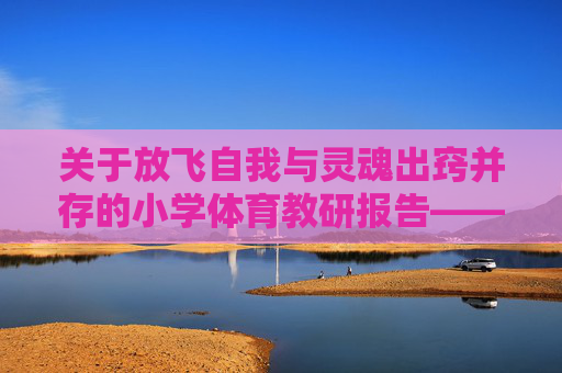 关于放飞自我与灵魂出窍并存的小学体育教研报告——暨如何让学生在操场上活着且快乐的若干尝试，放飞自我与灵魂出窍，小学体育让学生操场鲜活快乐的教研报告