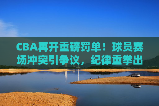 CBA再开重磅罚单!球员赛场冲突引争议,纪律重拳出击维护联赛形象,CBA重磅罚单严惩赛场冲突,重拳出击维护联赛形象 CBA再开重磅罚单!球员赛场冲突引争议,纪律重拳出击维护联赛形象,CBA重磅罚单严惩赛场冲突,重拳出击维护联赛形象