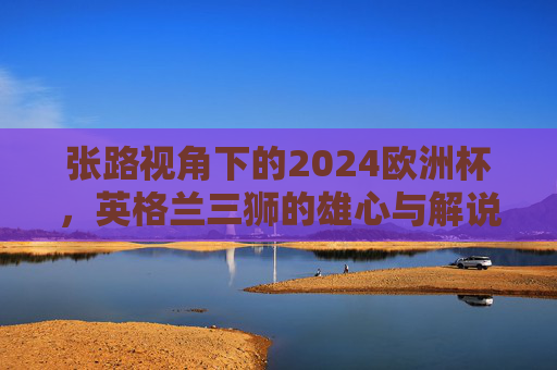张路视角下的2024欧洲杯，英格兰三狮的雄心与解说台上的老炮儿智慧，张路视角下，2024欧洲杯英格兰三狮雄心与老炮儿解说智慧