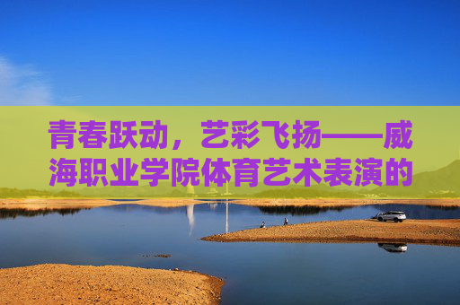 青春跃动,艺彩飞扬——威海职业学院体育艺术表演的活力与风采,威海职业学院体育艺术表演,青春跃动艺彩飞扬 青春跃动,艺彩飞扬——威海职业学院体育艺术表演的活力与风采,威海职业学院体育艺术表演,青春跃动艺彩飞扬