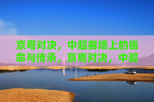 京粤对决,中超赛场上的宿命与传承,京粤对决,中超的宿命与传承 京粤对决,中超赛场上的宿命与传承,京粤对决,中超的宿命与传承
