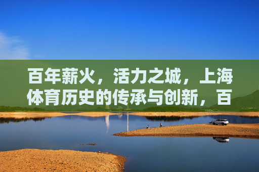 百年薪火，活力之城，上海体育历史的传承与创新，百年薪火传活力，上海体育创新篇