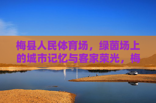 梅县人民体育场,绿茵场上的城市记忆与客家荣光,梅县人民体育场,绿茵场上的城市记忆与客家荣光 梅县人民体育场,绿茵场上的城市记忆与客家荣光,梅县人民体育场,绿茵场上的城市记忆与客家荣光
