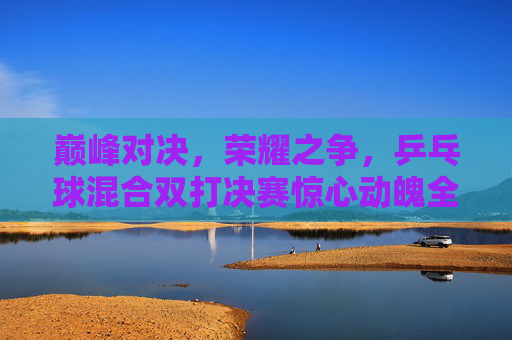 巅峰对决,荣耀之争,乒乓球混合双打决赛惊心动魄全程回顾,巅峰荣耀,乒乓球混合双打决赛惊心动魄全程回顾 巅峰对决,荣耀之争,乒乓球混合双打决赛惊心动魄全程回顾,巅峰荣耀,乒乓球混合双打决赛惊心动魄全程回顾