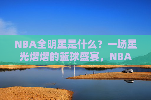 NBA全明星是什么?一场星光熠熠的篮球盛宴,NBA全明星,星光熠熠的篮球盛宴 NBA全明星是什么?一场星光熠熠的篮球盛宴,NBA全明星,星光熠熠的篮球盛宴