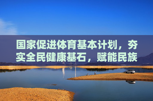 国家促进体育基本计划，夯实全民健康基石，赋能民族复兴伟业，国家体育计划夯实全民健康基石赋能民族复兴