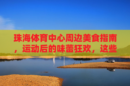 珠海体育中心周边美食指南，运动后的味蕾狂欢，这些餐厅值得打卡！珠海体育中心周边，运动后必打卡的味蕾狂欢