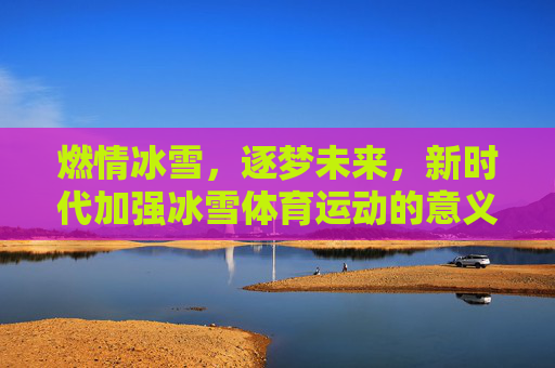 燃情冰雪,逐梦未来,新时代加强冰雪体育运动的意义与路径,燃情冰雪逐梦未来,新时代冰雪体育运动的意义与路径 燃情冰雪,逐梦未来,新时代加强冰雪体育运动的意义与路径,燃情冰雪逐梦未来,新时代冰雪体育运动的意义与路径