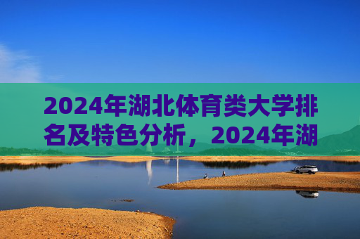 2024年湖北体育类大学排名及特色分析,2024年湖北体育类大学排名及特色分析 2024年湖北体育类大学排名及特色分析,2024年湖北体育类大学排名及特色分析