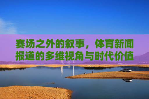 赛场之外的叙事,体育新闻报道的多维视角与时代价值,赛场之外的多维叙事,体育新闻报道的时代价值 赛场之外的叙事,体育新闻报道的多维视角与时代价值,赛场之外的多维叙事,体育新闻报道的时代价值