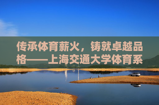 传承体育薪火,铸就卓越品格——上海交通大学体育系发展纪实,薪火传承铸品格,上海交大体育系发展纪实 传承体育薪火,铸就卓越品格——上海交通大学体育系发展纪实,薪火传承铸品格,上海交大体育系发展纪实