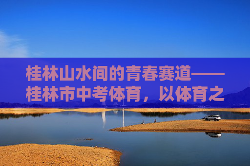 桂林山水间的青春赛道——桂林市中考体育,以体育之名,赴成长之约,桂林山水青春赛道,体育中考赴成长之约 桂林山水间的青春赛道——桂林市中考体育,以体育之名,赴成长之约,桂林山水青春赛道,体育中考赴成长之约