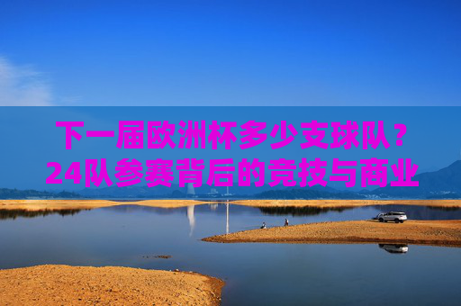 下一届欧洲杯多少支球队?24队参赛背后的竞技与商业逻辑,24队参赛,下一届欧洲杯的竞技与商业逻辑 下一届欧洲杯多少支球队?24队参赛背后的竞技与商业逻辑,24队参赛,下一届欧洲杯的竞技与商业逻辑