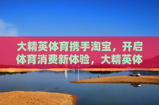 大精英体育携手淘宝，开启体育消费新体验，大精英体育携手淘宝 开启体育消费新体验