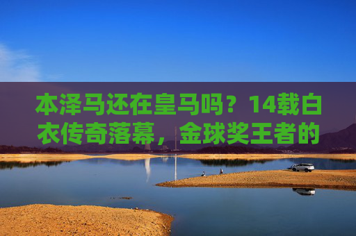 本泽马还在皇马吗?14载白衣传奇落幕,金球奖王者的沙特新征程,本泽马14载皇马传奇落幕,金球奖王者开启沙特新征程 本泽马还在皇马吗?14载白衣传奇落幕,金球奖王者的沙特新征程,本泽马14载皇马传奇落幕,金球奖王者开启沙特新征程