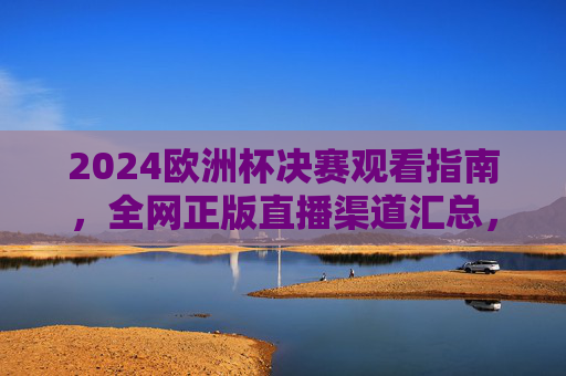 2024欧洲杯决赛观看指南，全网正版直播渠道汇总，免费/付费方案一文看懂，2024欧洲杯决赛观看指南，正版直播渠道与免费/付费方案一文看懂