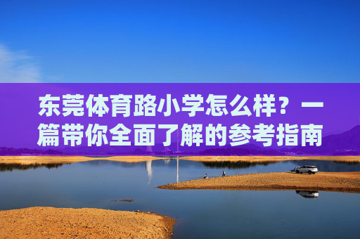 东莞体育路小学怎么样?一篇带你全面了解的参考指南,东莞体育路小学全面了解参考指南 东莞体育路小学怎么样?一篇带你全面了解的参考指南,东莞体育路小学全面了解参考指南