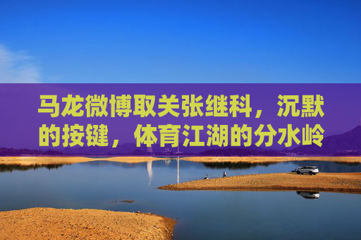 马龙微博取关张继科,沉默的按键,体育江湖的分水岭,沉默按键,马龙取关张继科,体育江湖分水岭 马龙微博取关张继科,沉默的按键,体育江湖的分水岭,沉默按键,马龙取关张继科,体育江湖分水岭