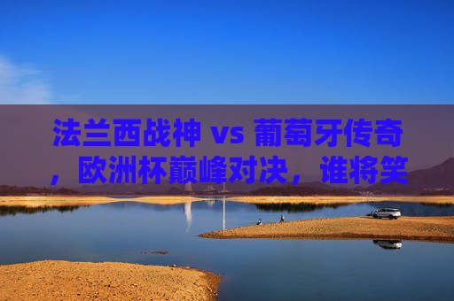 法兰西战神 vs 葡萄牙传奇，欧洲杯巅峰对决，谁将笑傲赛场？欧洲杯巅峰对决，法兰西战神VS葡萄牙传奇，谁将笑傲赛场？