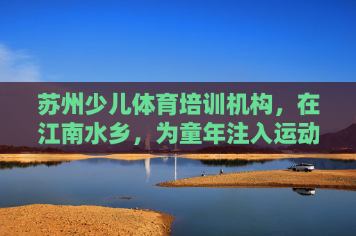 苏州少儿体育培训机构,在江南水乡,为童年注入运动活力,苏州少儿体育,江南水乡的活力童年 苏州少儿体育培训机构,在江南水乡,为童年注入运动活力,苏州少儿体育,江南水乡的活力童年