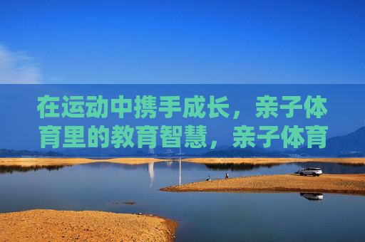 在运动中携手成长,亲子体育里的教育智慧,亲子体育,携手成长的教育智慧 在运动中携手成长,亲子体育里的教育智慧,亲子体育,携手成长的教育智慧