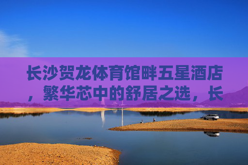 长沙贺龙体育馆畔五星酒店，繁华芯中的舒居之选，长沙贺龙体育馆畔五星酒店，繁华芯舒居之选