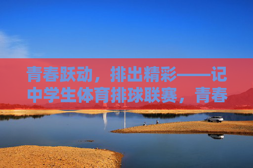 青春跃动,排出精彩——记中学生体育排球联赛,青春跃动,排出精彩——中学生体育排球联赛 青春跃动,排出精彩——记中学生体育排球联赛,青春跃动,排出精彩——中学生体育排球联赛