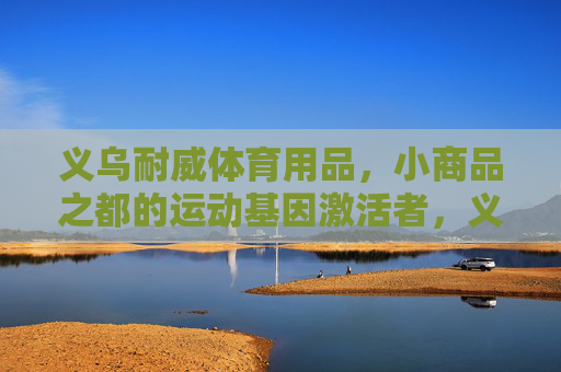 义乌耐威体育用品,小商品之都的运动基因激活者,义乌耐威体育用品,小商品之都的运动基因激活者 义乌耐威体育用品,小商品之都的运动基因激活者,义乌耐威体育用品,小商品之都的运动基因激活者