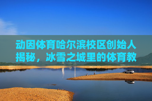 动因体育哈尔滨校区创始人揭秘,冰雪之城里的体育教育深耕者,动因体育哈尔滨校区创始人,冰雪之城的体育教育深耕者 动因体育哈尔滨校区创始人揭秘,冰雪之城里的体育教育深耕者,动因体育哈尔滨校区创始人,冰雪之城的体育教育深耕者