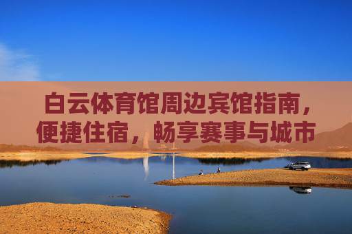 白云体育馆周边宾馆指南，便捷住宿，畅享赛事与城市活力，白云体育馆周边宾馆指南，便捷住宿畅享赛事与城市活力