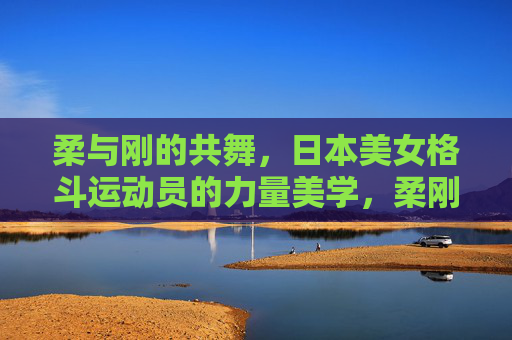 柔与刚的共舞,日本美女格斗运动员的力量美学,柔刚共舞,日本美女格斗运动员的力量美学 柔与刚的共舞,日本美女格斗运动员的力量美学,柔刚共舞,日本美女格斗运动员的力量美学
