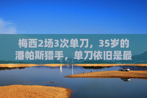 梅西2场3次单刀，35岁的潘帕斯猎手，单刀依旧是最强武器，35岁梅西单刀依旧最强！2场3次，潘帕斯猎手武器不老