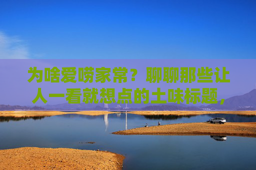 为啥爱唠家常?聊聊那些让人一看就想点的土味标题,唠家常的土味标题,为啥让人一看就想点? 为啥爱唠家常?聊聊那些让人一看就想点的土味标题,唠家常的土味标题,为啥让人一看就想点?