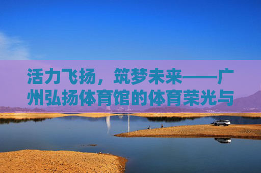 活力飞扬,筑梦未来——广州弘扬体育馆的体育荣光与城市记忆 活力飞扬,筑梦未来——广州弘扬体育馆的体育荣光与城市记忆