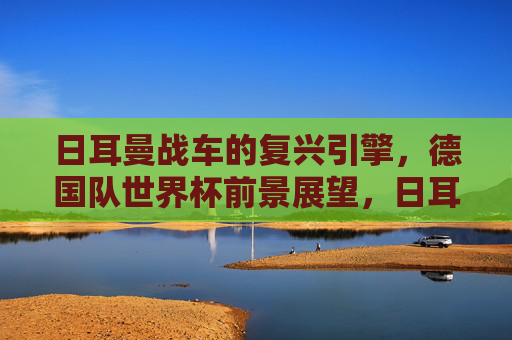 日耳曼战车的复兴引擎，德国队世界杯前景展望，日耳曼战车的复兴引擎，德国队世界杯前景展望